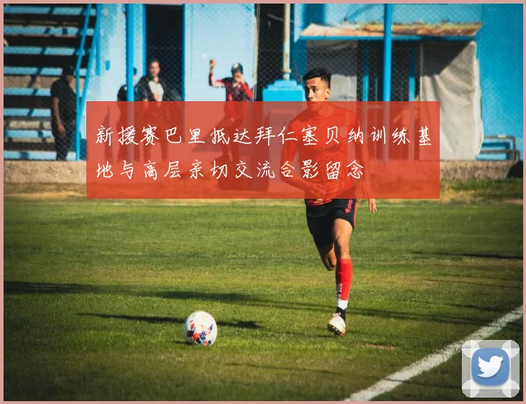 新援赛巴里抵达拜仁塞贝纳训练基地与高层亲切交流合影留念