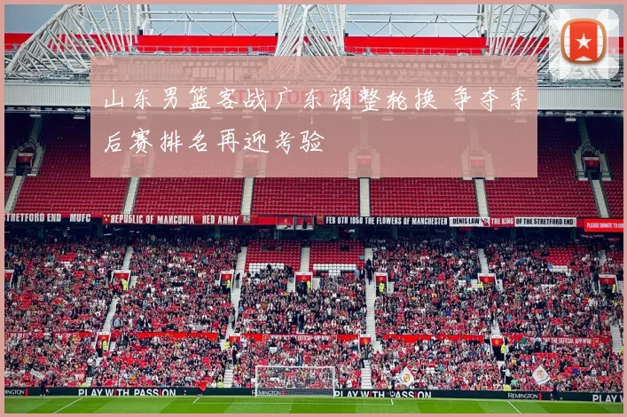 山东男篮客战广东调整轮换 争夺季后赛排名再迎考验