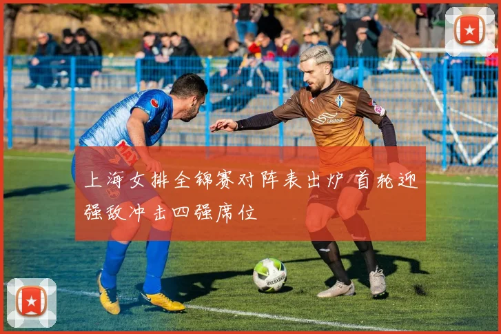 上海女排全锦赛对阵表出炉 首轮迎强敌冲击四强席位