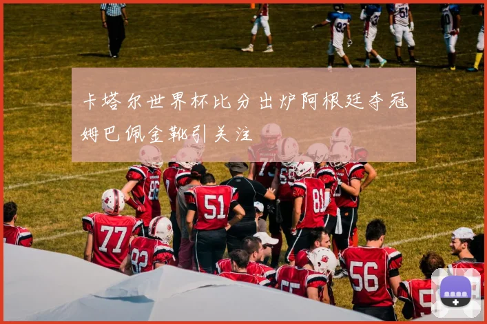 卡塔尔世界杯比分出炉阿根廷夺冠姆巴佩金靴引关注