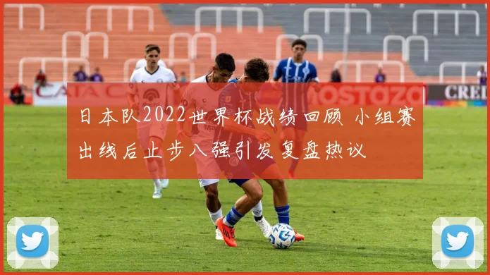日本队2022世界杯战绩回顾 小组赛出线后止步八强引发复盘热议