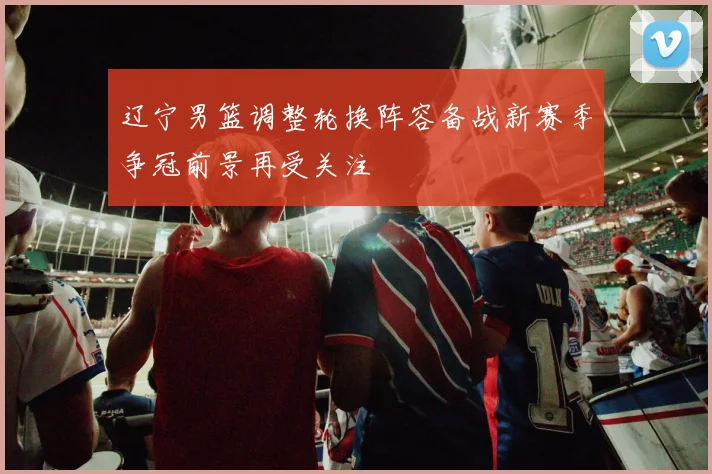 辽宁男篮调整轮换阵容备战新赛季争冠前景再受关注