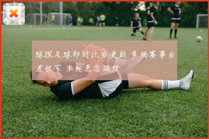 球探足球即时比分更新 多场赛事分差收窄 末轮悬念延续