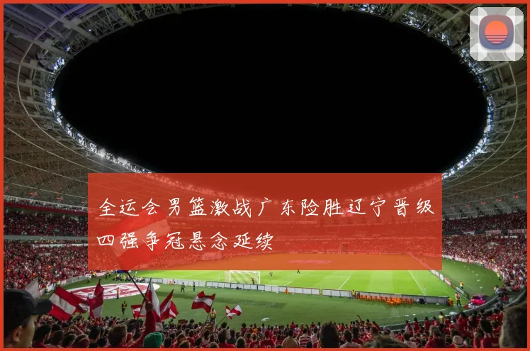 全运会男篮激战广东险胜辽宁晋级四强争冠悬念延续