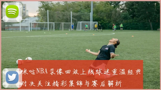 咪咕NBA录像回放上线球迷重温经典对决关注精彩集锦与赛后解析