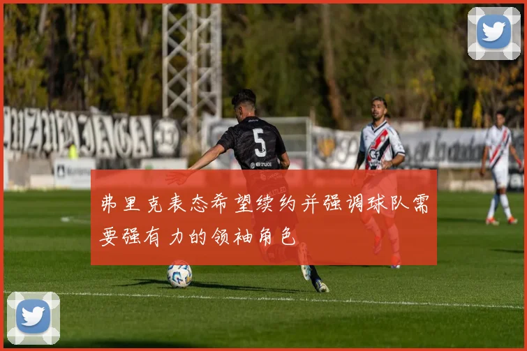 弗里克表态希望续约并强调球队需要强有力的领袖角色