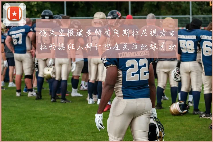 德天空报道多特将阿斯拉尼视为吉拉西接班人拜仁也在关注此球员动态