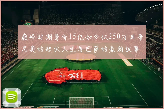 巅峰时期身价15亿如今仅250万库蒂尼奥的起伏人生与巴萨的豪购故事