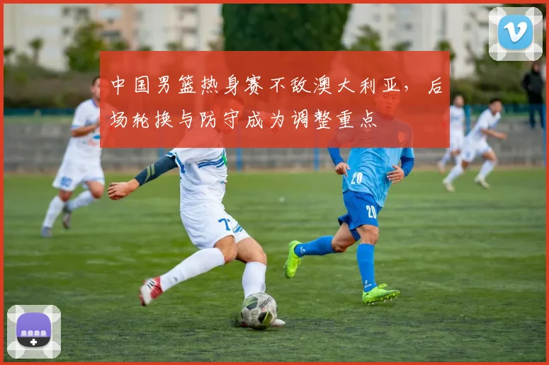 中国男篮热身赛不敌澳大利亚，后场轮换与防守成为调整重点