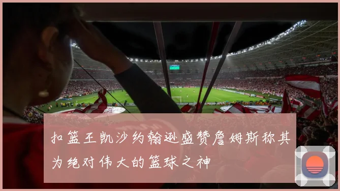 扣篮王凯沙约翰逊盛赞詹姆斯称其为绝对伟大的篮球之神