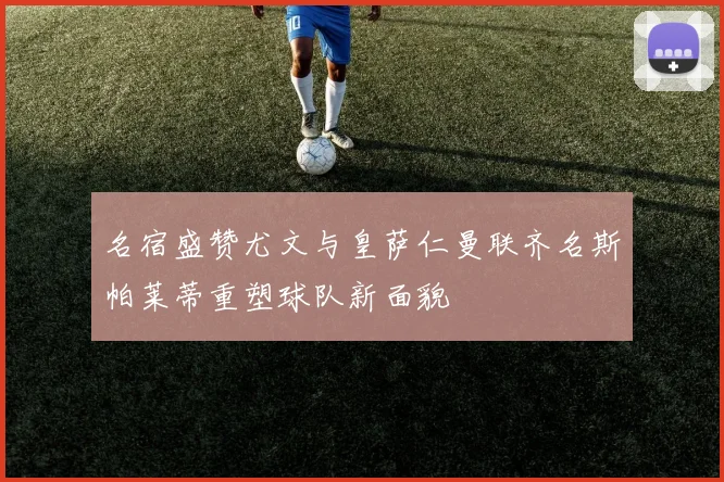 名宿盛赞尤文与皇萨仁曼联齐名斯帕莱蒂重塑球队新面貌