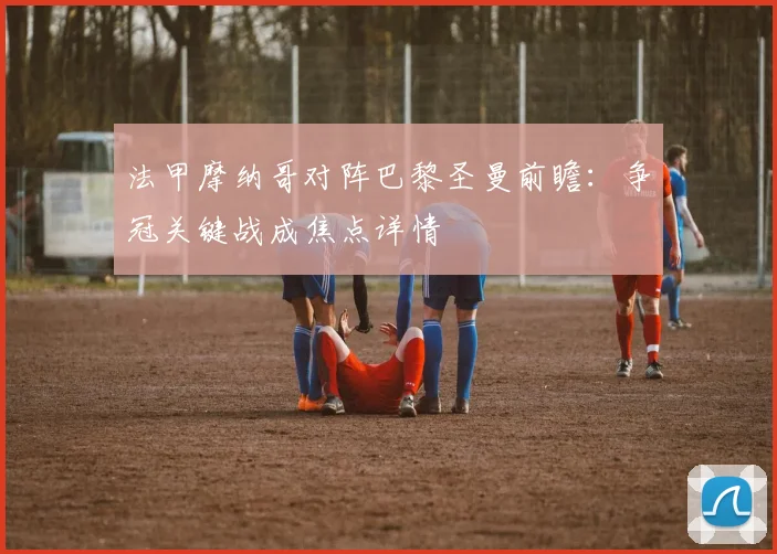 法甲摩纳哥对阵巴黎圣曼前瞻：争冠关键战成焦点详情
