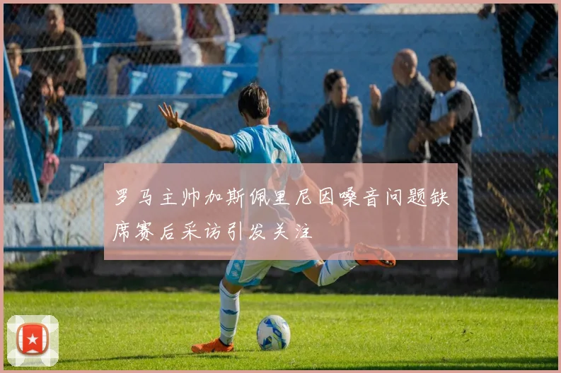 罗马主帅加斯佩里尼因嗓音问题缺席赛后采访引发关注