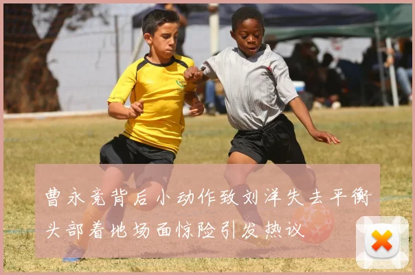 曹永竞背后小动作致刘洋失去平衡头部着地场面惊险引发热议