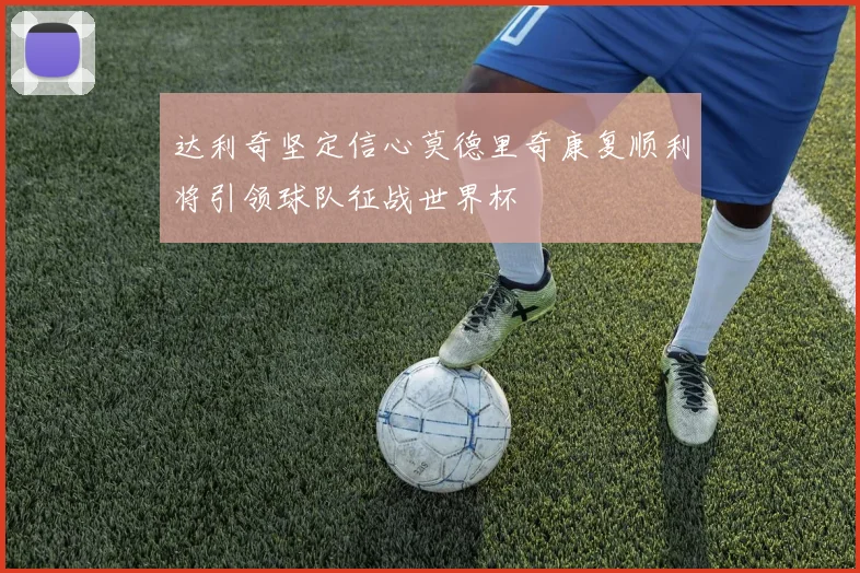 达利奇坚定信心莫德里奇康复顺利将引领球队征战世界杯